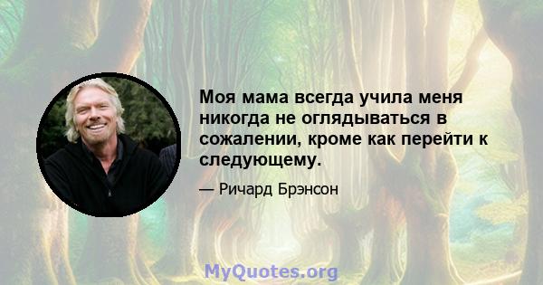 Моя мама всегда учила меня никогда не оглядываться в сожалении, кроме как перейти к следующему.