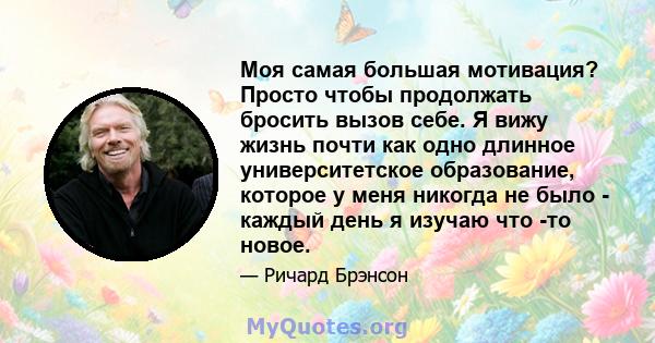 Моя самая большая мотивация? Просто чтобы продолжать бросить вызов себе. Я вижу жизнь почти как одно длинное университетское образование, которое у меня никогда не было - каждый день я изучаю что -то новое.