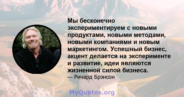 Мы бесконечно экспериментируем с новыми продуктами, новыми методами, новыми компаниями и новым маркетингом. Успешный бизнес, акцент делается на эксперименте и развитие, идеи являются жизненной силой бизнеса.