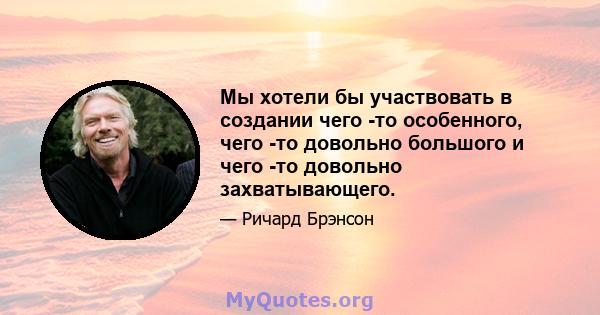 Мы хотели бы участвовать в создании чего -то особенного, чего -то довольно большого и чего -то довольно захватывающего.