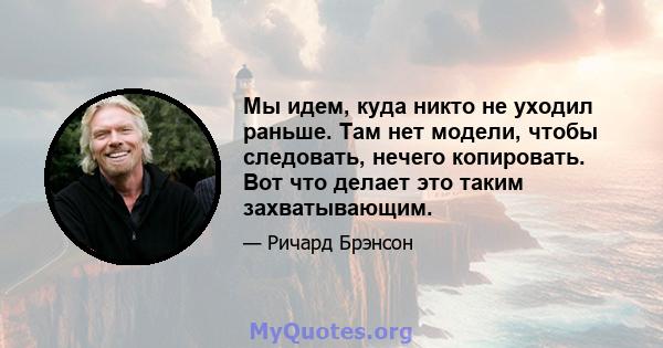 Мы идем, куда никто не уходил раньше. Там нет модели, чтобы следовать, нечего копировать. Вот что делает это таким захватывающим.