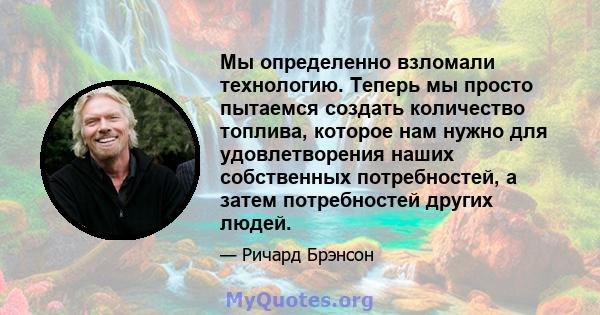 Мы определенно взломали технологию. Теперь мы просто пытаемся создать количество топлива, которое нам нужно для удовлетворения наших собственных потребностей, а затем потребностей других людей.