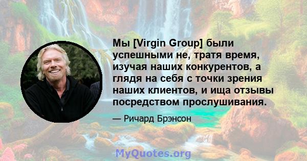 Мы [Virgin Group] были успешными не, тратя время, изучая наших конкурентов, а глядя на себя с точки зрения наших клиентов, и ища отзывы посредством прослушивания.