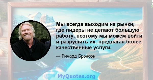 Мы всегда выходим на рынки, где лидеры не делают большую работу, поэтому мы можем войти и разрушить их, предлагая более качественные услуги.