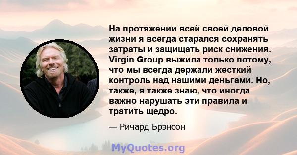 На протяжении всей своей деловой жизни я всегда старался сохранять затраты и защищать риск снижения. Virgin Group выжила только потому, что мы всегда держали жесткий контроль над нашими деньгами. Но, также, я также