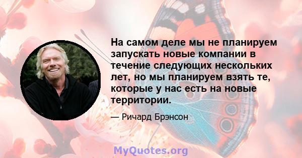 На самом деле мы не планируем запускать новые компании в течение следующих нескольких лет, но мы планируем взять те, которые у нас есть на новые территории.