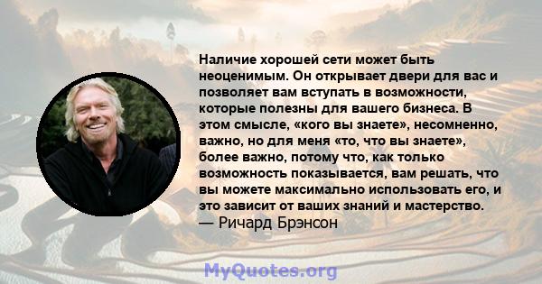 Наличие хорошей сети может быть неоценимым. Он открывает двери для вас и позволяет вам вступать в возможности, которые полезны для вашего бизнеса. В этом смысле, «кого вы знаете», несомненно, важно, но для меня «то, что 