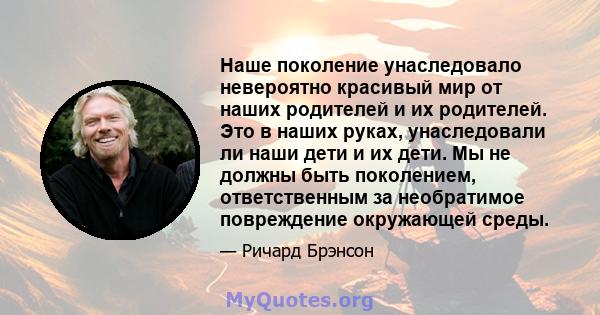 Наше поколение унаследовало невероятно красивый мир от наших родителей и их родителей. Это в наших руках, унаследовали ли наши дети и их дети. Мы не должны быть поколением, ответственным за необратимое повреждение