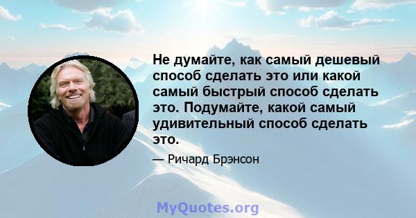 Не думайте, как самый дешевый способ сделать это или какой самый быстрый способ сделать это. Подумайте, какой самый удивительный способ сделать это.