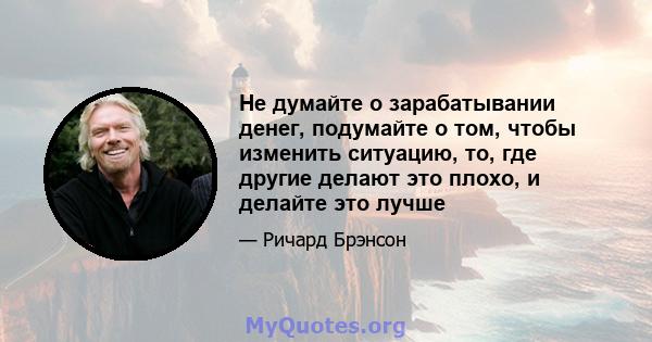 Не думайте о зарабатывании денег, подумайте о том, чтобы изменить ситуацию, то, где другие делают это плохо, и делайте это лучше