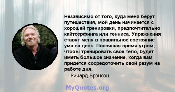 Независимо от того, куда меня берут путешествия, мой день начинается с хорошей тренировки, предпочтительно кайтсерфинга или тенниса. Упражнения ставят меня в правильное состояние ума на день. Посвящая время утром, чтобы 