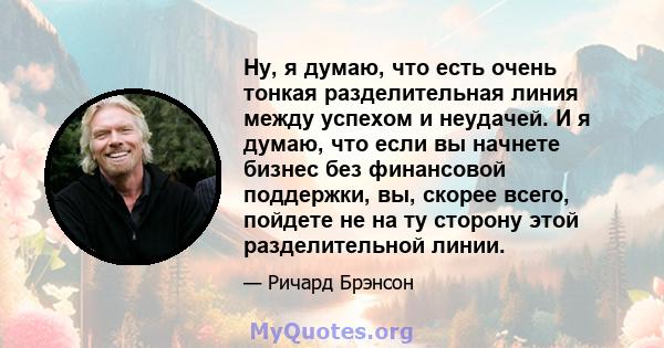 Ну, я думаю, что есть очень тонкая разделительная линия между успехом и неудачей. И я думаю, что если вы начнете бизнес без финансовой поддержки, вы, скорее всего, пойдете не на ту сторону этой разделительной линии.