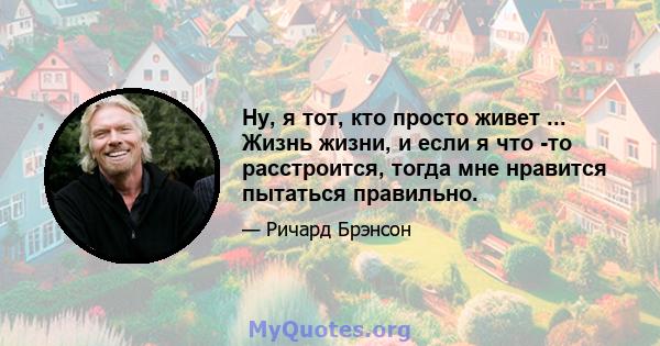 Ну, я тот, кто просто живет ... Жизнь жизни, и если я что -то расстроится, тогда мне нравится пытаться правильно.