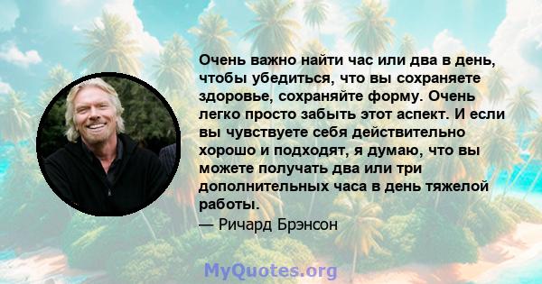 Очень важно найти час или два в день, чтобы убедиться, что вы сохраняете здоровье, сохраняйте форму. Очень легко просто забыть этот аспект. И если вы чувствуете себя действительно хорошо и подходят, я думаю, что вы