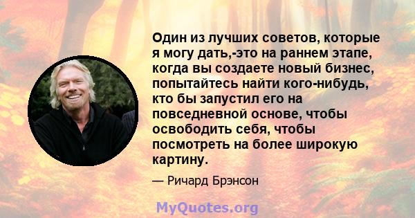 Один из лучших советов, которые я могу дать,-это на раннем этапе, когда вы создаете новый бизнес, попытайтесь найти кого-нибудь, кто бы запустил его на повседневной основе, чтобы освободить себя, чтобы посмотреть на