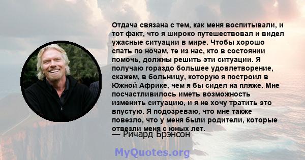 Отдача связана с тем, как меня воспитывали, и тот факт, что я широко путешествовал и видел ужасные ситуации в мире. Чтобы хорошо спать по ночам, те из нас, кто в состоянии помочь, должны решить эти ситуации. Я получаю