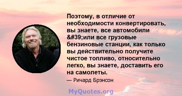 Поэтому, в отличие от необходимости конвертировать, вы знаете, все автомобили 'или все грузовые бензиновые станции, как только вы действительно получите чистое топливо, относительно легко, вы знаете, доставить его