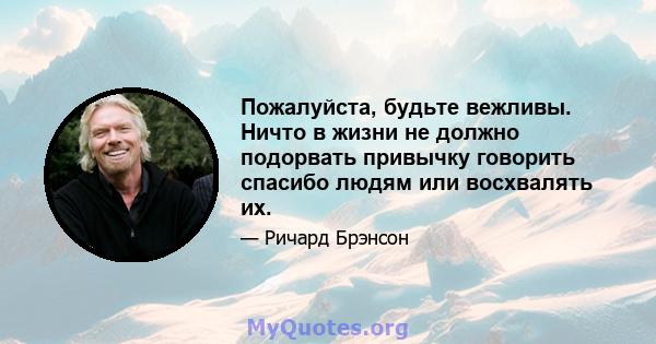 Пожалуйста, будьте вежливы. Ничто в жизни не должно подорвать привычку говорить спасибо людям или восхвалять их.