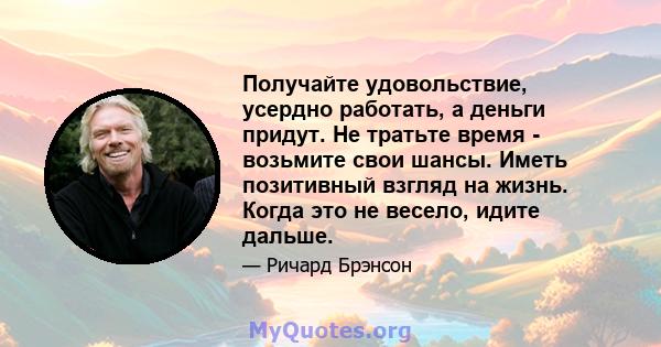 Получайте удовольствие, усердно работать, а деньги придут. Не тратьте время - возьмите свои шансы. Иметь позитивный взгляд на жизнь. Когда это не весело, идите дальше.