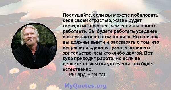 Послушайте, если вы можете побаловать себя своей страстью, жизнь будет гораздо интереснее, чем если вы просто работаете. Вы будете работать усерднее, и вы узнаете об этом больше. Но сначала вы должны выйти и рассказать