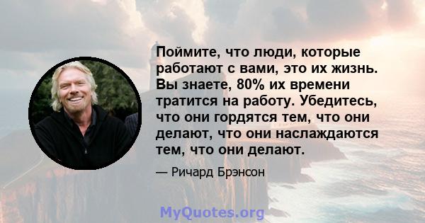 Поймите, что люди, которые работают с вами, это их жизнь. Вы знаете, 80% их времени тратится на работу. Убедитесь, что они гордятся тем, что они делают, что они наслаждаются тем, что они делают.