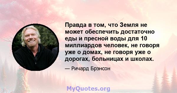 Правда в том, что Земля не может обеспечить достаточно еды и пресной воды для 10 миллиардов человек, не говоря уже о домах, не говоря уже о дорогах, больницах и школах.