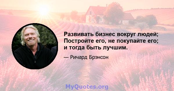 Развивать бизнес вокруг людей; Постройте его, не покупайте его; и тогда быть лучшим.