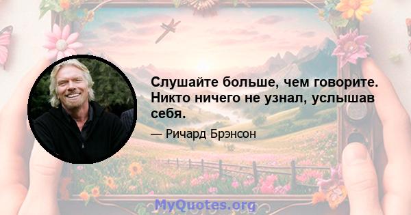 Слушайте больше, чем говорите. Никто ничего не узнал, услышав себя.