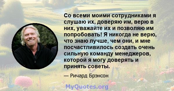 Со всеми моими сотрудниками я слушаю их, доверяю им, верю в них, уважайте их и позволяю им попробовать! Я никогда не верю, что знаю лучше, чем они, и мне посчастливилось создать очень сильную команду менеджеров, которой 