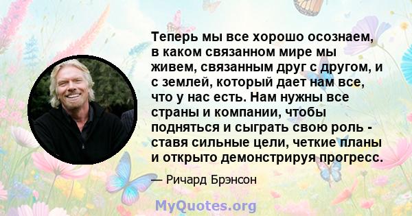 Теперь мы все хорошо осознаем, в каком связанном мире мы живем, связанным друг с другом, и с землей, который дает нам все, что у нас есть. Нам нужны все страны и компании, чтобы подняться и сыграть свою роль - ставя