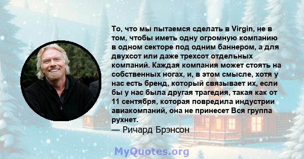 То, что мы пытаемся сделать в Virgin, не в том, чтобы иметь одну огромную компанию в одном секторе под одним баннером, а для двухсот или даже трехсот отдельных компаний. Каждая компания может стоять на собственных