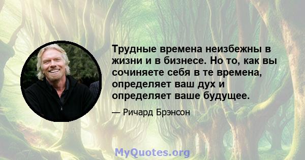 Трудные времена неизбежны в жизни и в бизнесе. Но то, как вы сочиняете себя в те времена, определяет ваш дух и определяет ваше будущее.