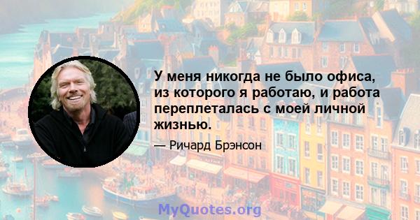 У меня никогда не было офиса, из которого я работаю, и работа переплеталась с моей личной жизнью.