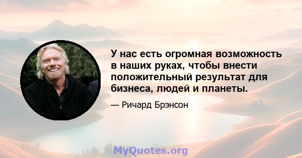 У нас есть огромная возможность в наших руках, чтобы внести положительный результат для бизнеса, людей и планеты.