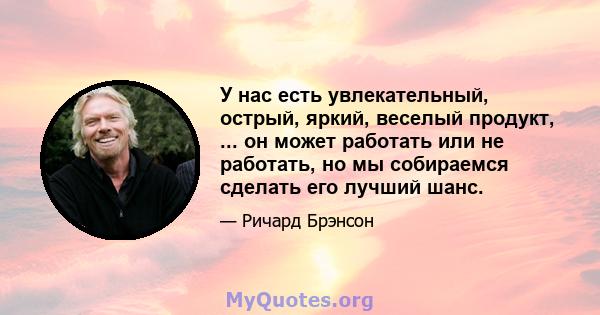 У нас есть увлекательный, острый, яркий, веселый продукт, ... он может работать или не работать, но мы собираемся сделать его лучший шанс.