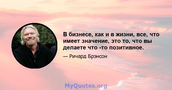 В бизнесе, как и в жизни, все, что имеет значение, это то, что вы делаете что -то позитивное.