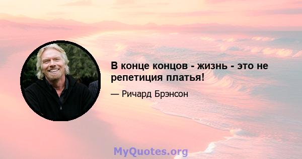 В конце концов - жизнь - это не репетиция платья!