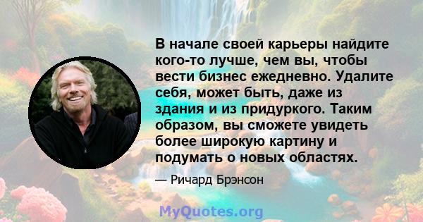 В начале своей карьеры найдите кого-то лучше, чем вы, чтобы вести бизнес ежедневно. Удалите себя, может быть, даже из здания и из придуркого. Таким образом, вы сможете увидеть более широкую картину и подумать о новых