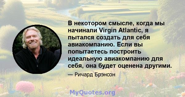 В некотором смысле, когда мы начинали Virgin Atlantic, я пытался создать для себя авиакомпанию. Если вы попытаетесь построить идеальную авиакомпанию для себя, она будет оценена другими.