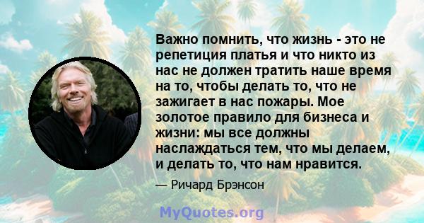 Важно помнить, что жизнь - это не репетиция платья и что никто из нас не должен тратить наше время на то, чтобы делать то, что не зажигает в нас пожары. Мое золотое правило для бизнеса и жизни: мы все должны