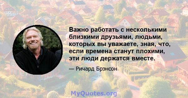 Важно работать с несколькими близкими друзьями, людьми, которых вы уважаете, зная, что, если времена станут плохими, эти люди держатся вместе.