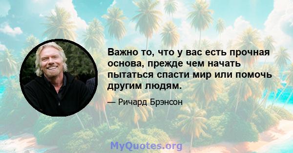 Важно то, что у вас есть прочная основа, прежде чем начать пытаться спасти мир или помочь другим людям.