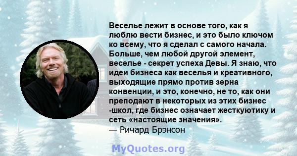 Веселье лежит в основе того, как я люблю вести бизнес, и это было ключом ко всему, что я сделал с самого начала. Больше, чем любой другой элемент, веселье - секрет успеха Девы. Я знаю, что идеи бизнеса как веселья и