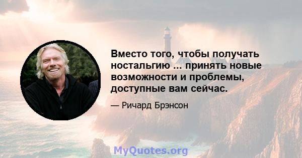 Вместо того, чтобы получать ностальгию ... принять новые возможности и проблемы, доступные вам сейчас.