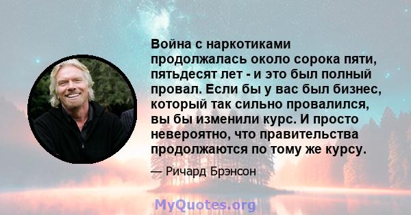 Война с наркотиками продолжалась около сорока пяти, пятьдесят лет - и это был полный провал. Если бы у вас был бизнес, который так сильно провалился, вы бы изменили курс. И просто невероятно, что правительства