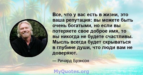 Все, что у вас есть в жизни, это ваша репутация: вы можете быть очень богатыми, но если вы потеряете свое доброе имя, то вы никогда не будете счастливы. Мысль всегда будет скрываться в глубине души, что люди вам не