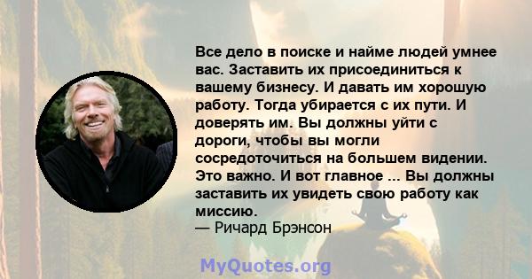 Все дело в поиске и найме людей умнее вас. Заставить их присоединиться к вашему бизнесу. И давать им хорошую работу. Тогда убирается с их пути. И доверять им. Вы должны уйти с дороги, чтобы вы могли сосредоточиться на