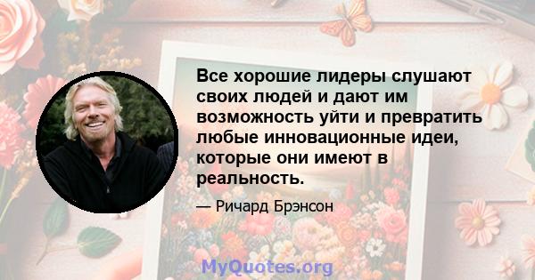 Все хорошие лидеры слушают своих людей и дают им возможность уйти и превратить любые инновационные идеи, которые они имеют в реальность.