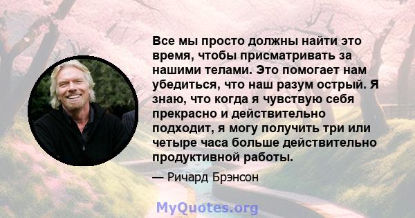 Все мы просто должны найти это время, чтобы присматривать за нашими телами. Это помогает нам убедиться, что наш разум острый. Я знаю, что когда я чувствую себя прекрасно и действительно подходит, я могу получить три или 