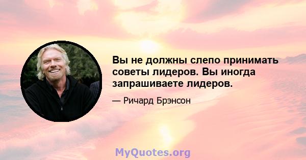 Вы не должны слепо принимать советы лидеров. Вы иногда запрашиваете лидеров.